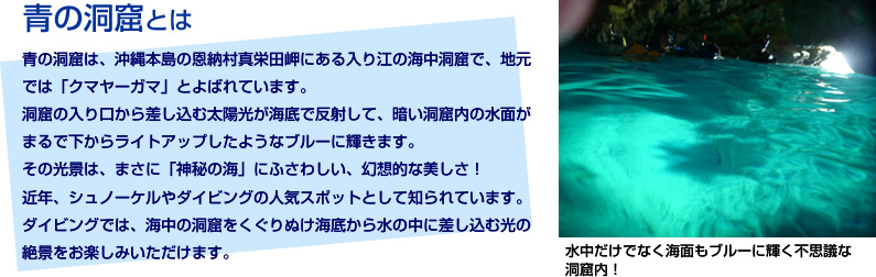 青の洞窟とは【青の洞窟は、沖縄本島の恩納村真栄田岬にある入り江の海中洞窟で、地元では「クマヤーガマ」とよばれています。洞窟の入り口から差し込む太陽光が描いてで反射して、暗い洞窟内の水面がまるで下からライトアップしたようなブルーに輝きます。その光景は、まさに「神秘の海」にふさわしい、幻想的な美しさ！近年、シュノーケルやダイビングの人気スポットとして知られています。ダイビングでは、海中の洞窟をくぐりぬけ海底から水の中に差し込む光の絶景をお楽しみいただけます。