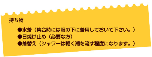 【持ち物】●水着（集合時には服の下に着用しておいて下さい）●タオル●着替え（シャワーは軽く潮を流す程度になります）